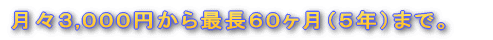 月々3,000円から最長60ヶ月(5年)まで。
